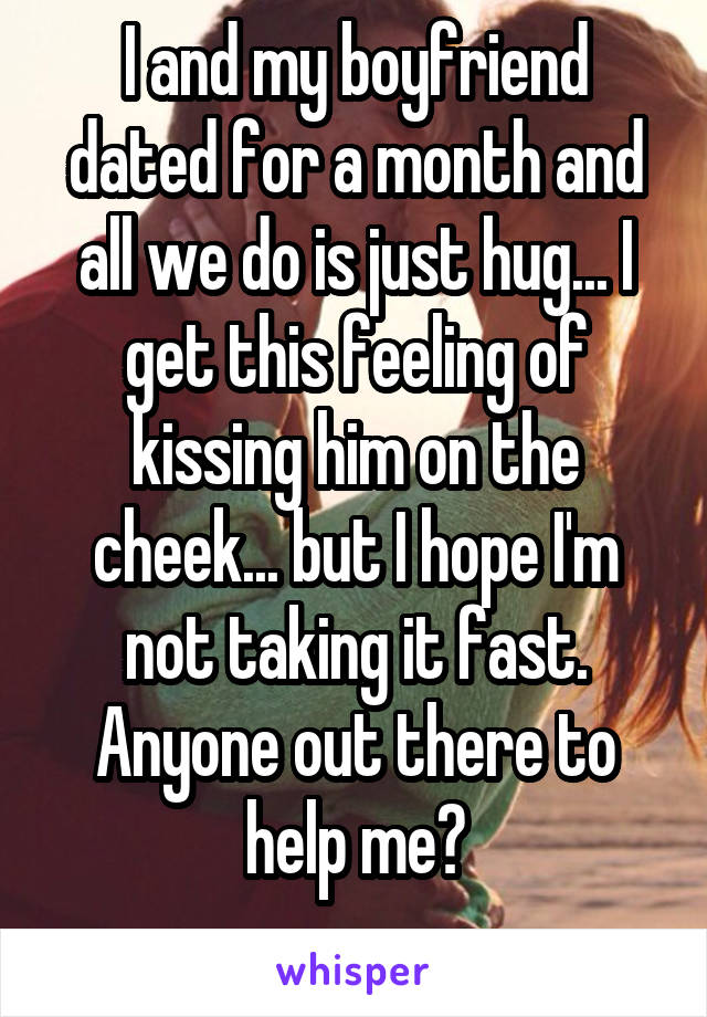 I and my boyfriend dated for a month and all we do is just hug... I get this feeling of kissing him on the cheek... but I hope I'm not taking it fast. Anyone out there to help me?
