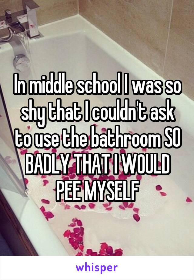 In middle school I was so shy that I couldn't ask to use the bathroom SO BADLY THAT I WOULD PEE MYSELF