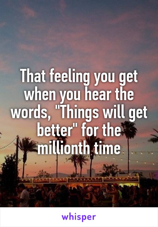 That feeling you get when you hear the words, "Things will get better" for the millionth time