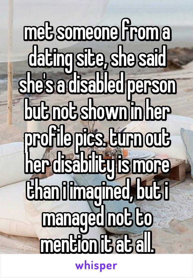 met someone from a dating site, she said she's a disabled person but not shown in her profile pics. turn out her disability is more than i imagined, but i managed not to mention it at all.