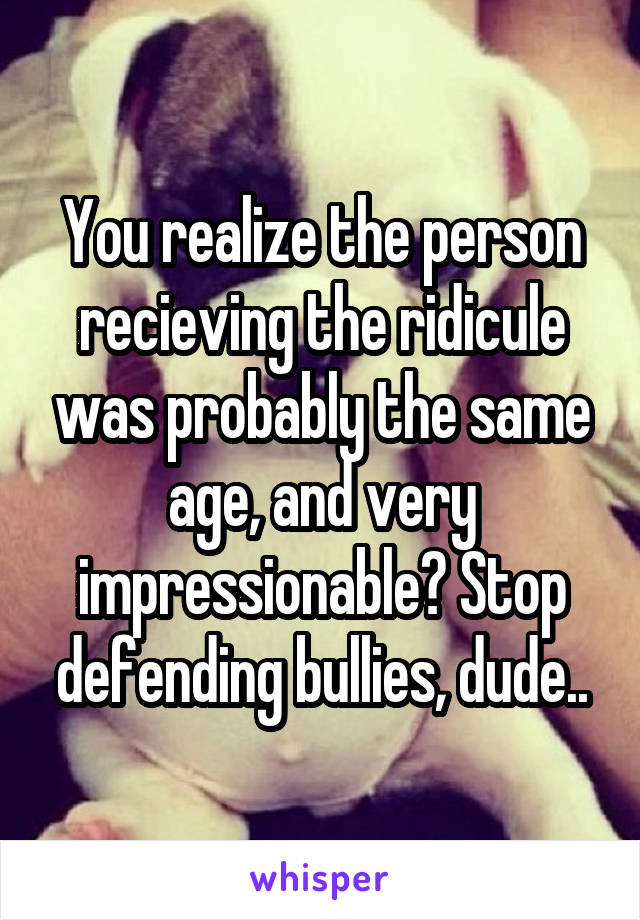 You realize the person recieving the ridicule was probably the same age, and very impressionable? Stop defending bullies, dude..