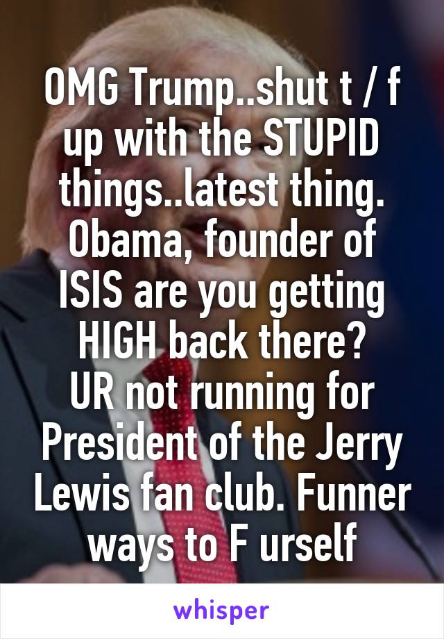 OMG Trump..shut t / f up with the STUPID things..latest thing.
Obama, founder of ISIS are you getting HIGH back there?
UR not running for President of the Jerry Lewis fan club. Funner ways to F urself