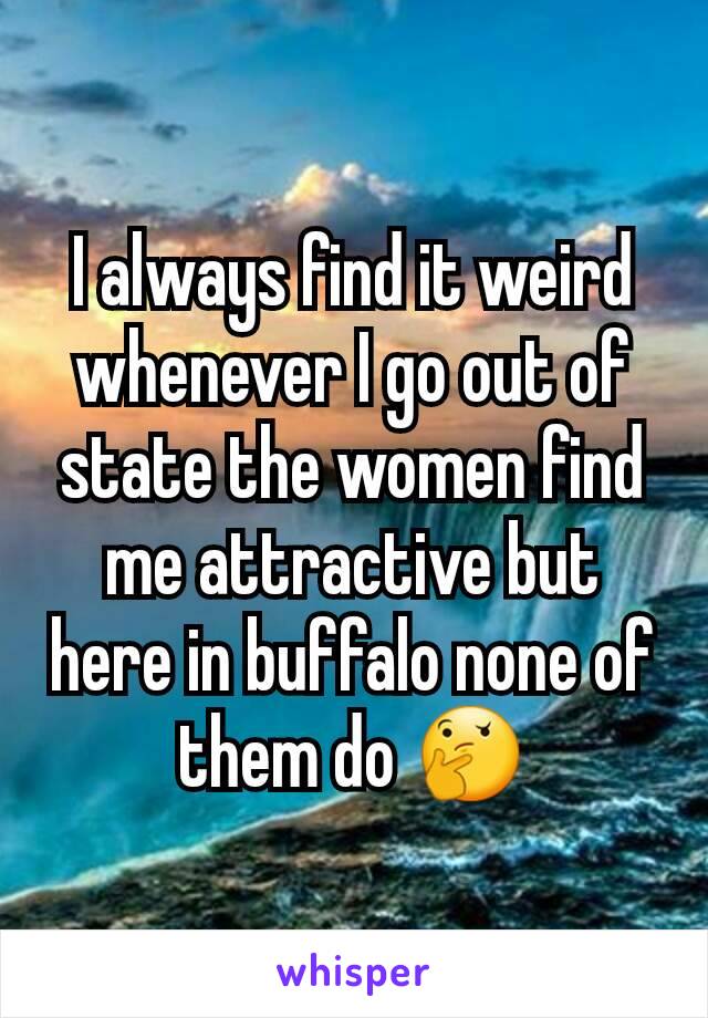 I always find it weird whenever I go out of state the women find me attractive but here in buffalo none of them do 🤔