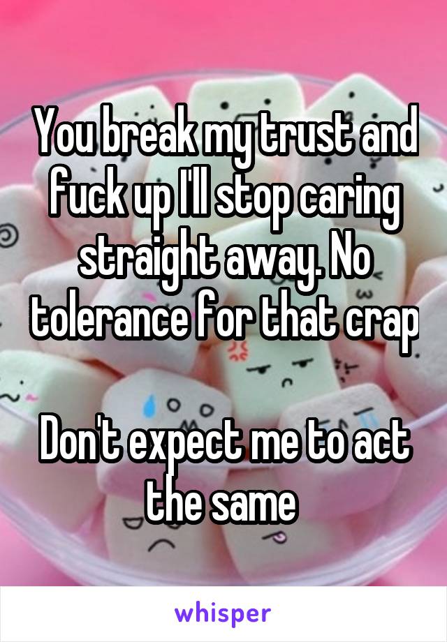 You break my trust and fuck up I'll stop caring straight away. No tolerance for that crap 
Don't expect me to act the same 