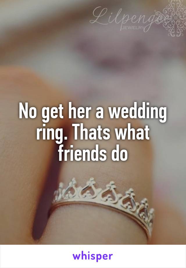 No get her a wedding ring. Thats what friends do