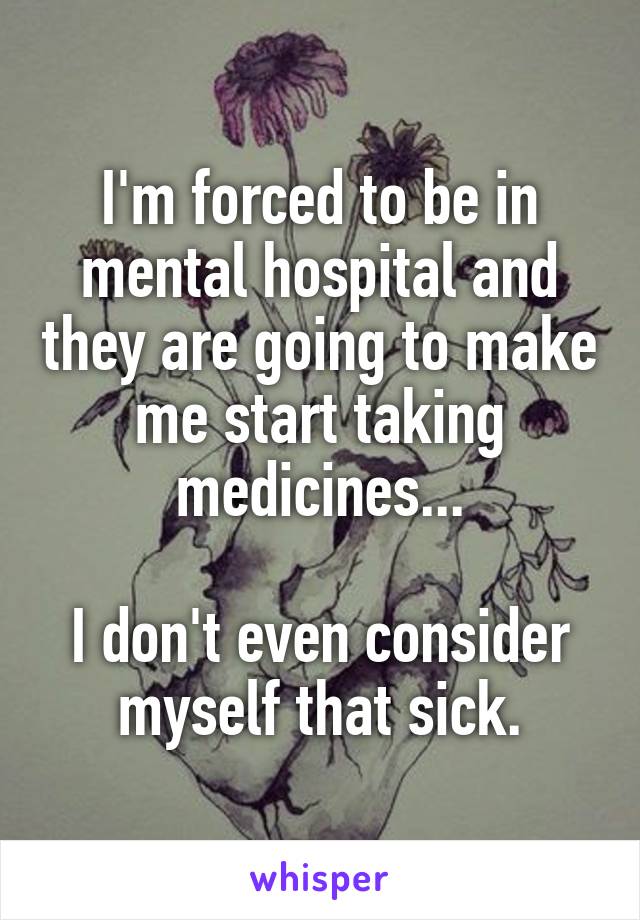 I'm forced to be in mental hospital and they are going to make me start taking medicines...

I don't even consider myself that sick.