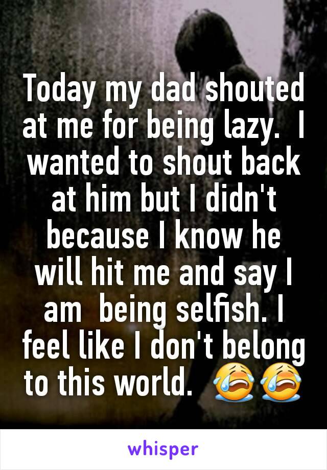 Today my dad shouted at me for being lazy.  I wanted to shout back at him but I didn't because I know he will hit me and say I am  being selfish. I feel like I don't belong to this world.  😭😭