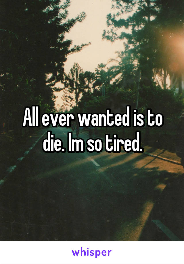 All ever wanted is to die. Im so tired.