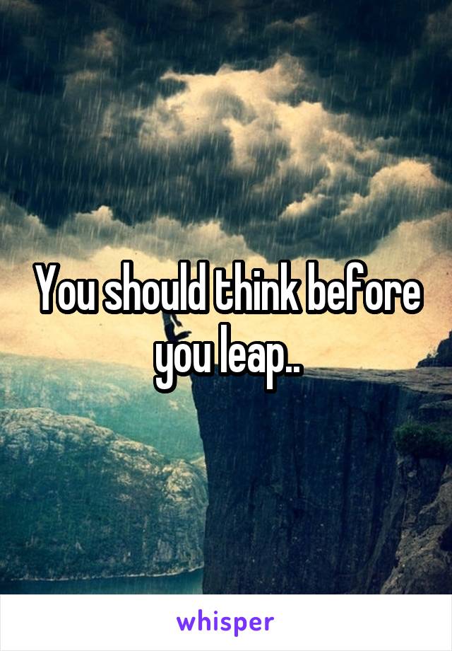 You should think before you leap..