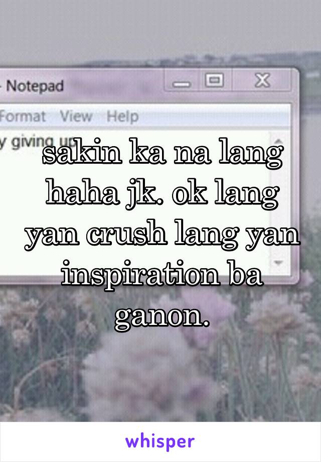 sakin ka na lang haha jk. ok lang yan crush lang yan inspiration ba ganon.