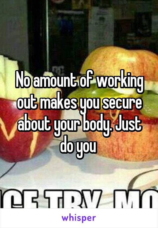 No amount of working out makes you secure about your body. Just do you 