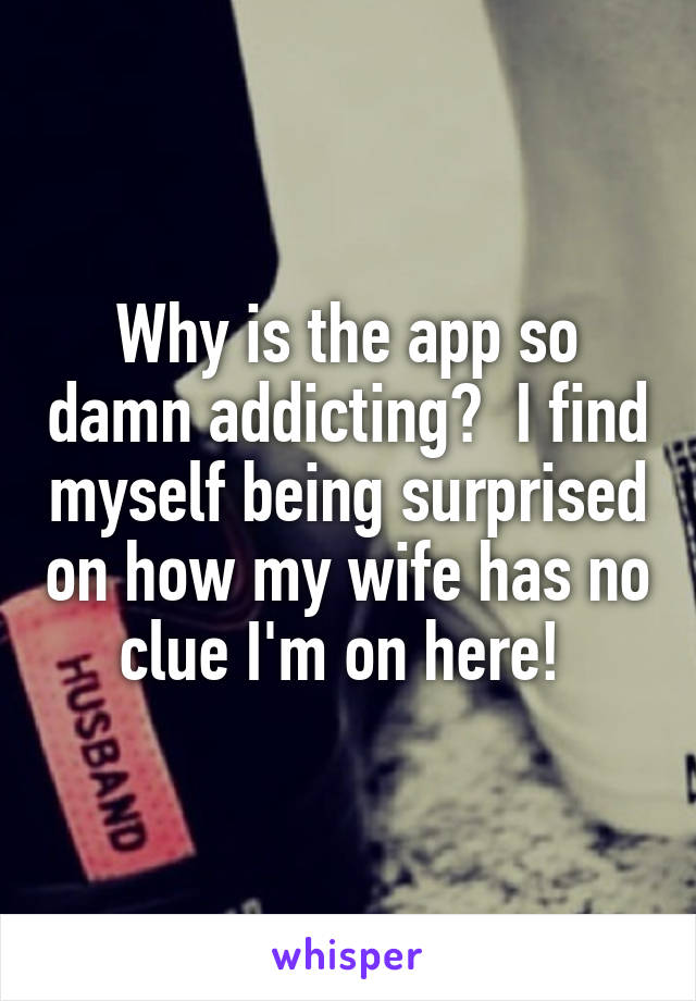 Why is the app so damn addicting?  I find myself being surprised on how my wife has no clue I'm on here! 