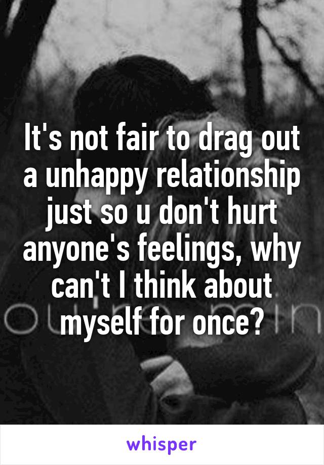 It's not fair to drag out a unhappy relationship just so u don't hurt anyone's feelings, why can't I think about myself for once?