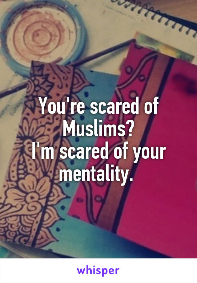 You're scared of Muslims?
I'm scared of your mentality. 