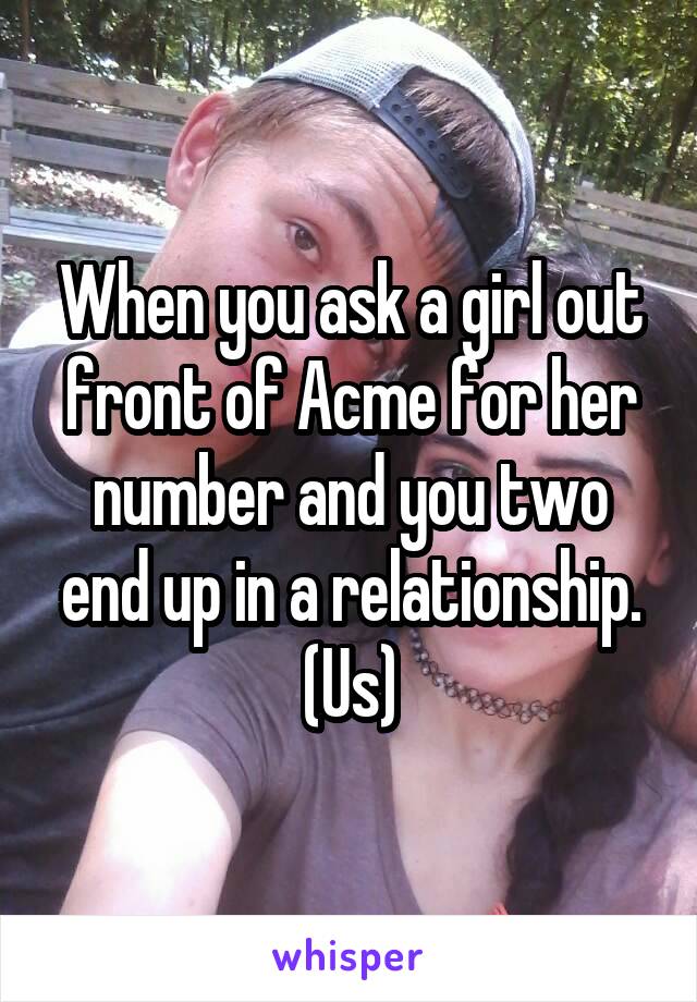 When you ask a girl out front of Acme for her number and you two end up in a relationship.
(Us)