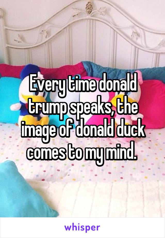 Every time donald trump speaks, the image of donald duck comes to my mind. 