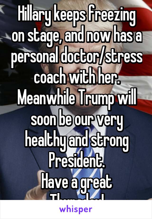 Hillary keeps freezing on stage, and now has a personal doctor/stress coach with her.
Meanwhile Trump will soon be our very healthy and strong President.
Have a great Thursday!