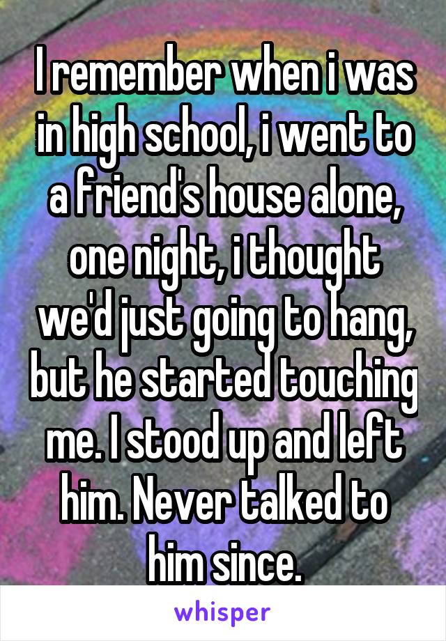 I remember when i was in high school, i went to a friend's house alone, one night, i thought we'd just going to hang, but he started touching me. I stood up and left him. Never talked to him since.