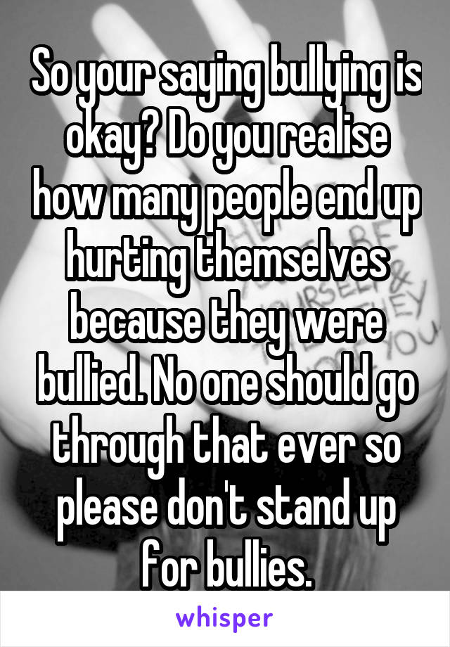 So your saying bullying is okay? Do you realise how many people end up hurting themselves because they were bullied. No one should go through that ever so please don't stand up for bullies.