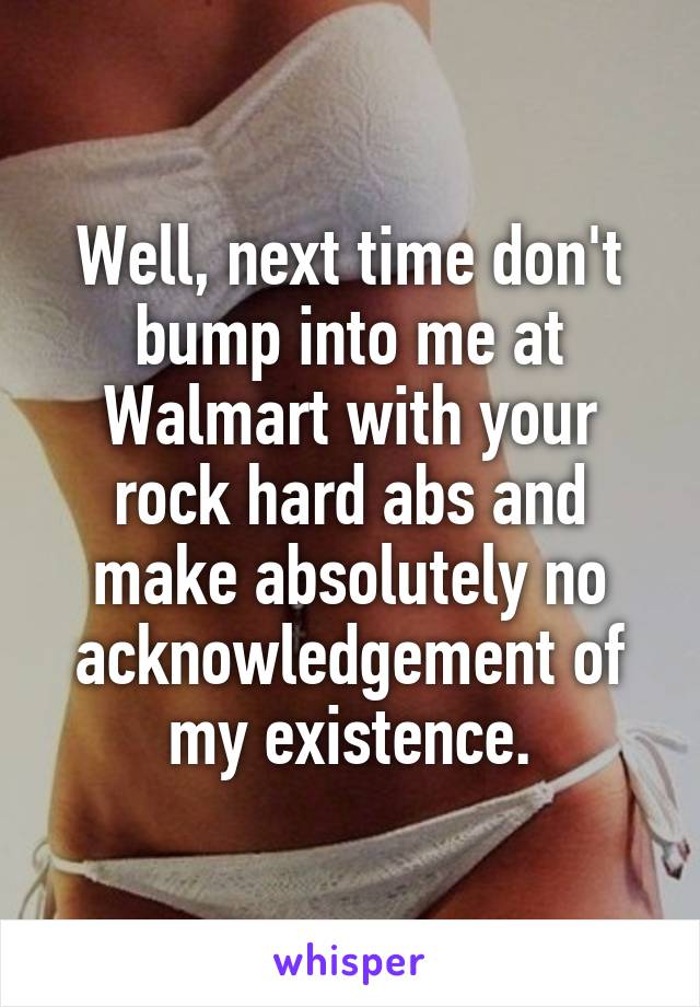 Well, next time don't bump into me at Walmart with your rock hard abs and make absolutely no acknowledgement of my existence.