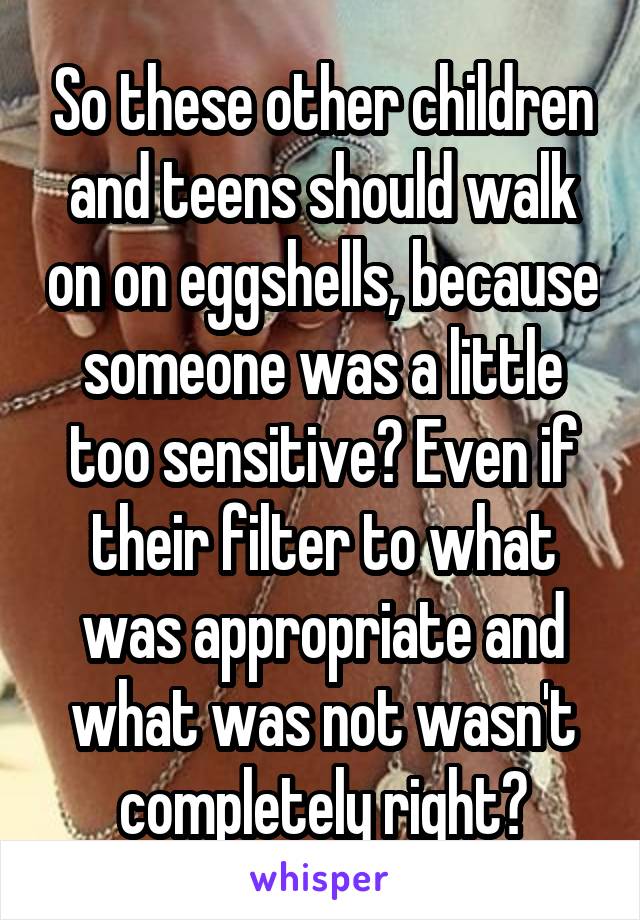 So these other children and teens should walk on on eggshells, because someone was a little too sensitive? Even if their filter to what was appropriate and what was not wasn't completely right?