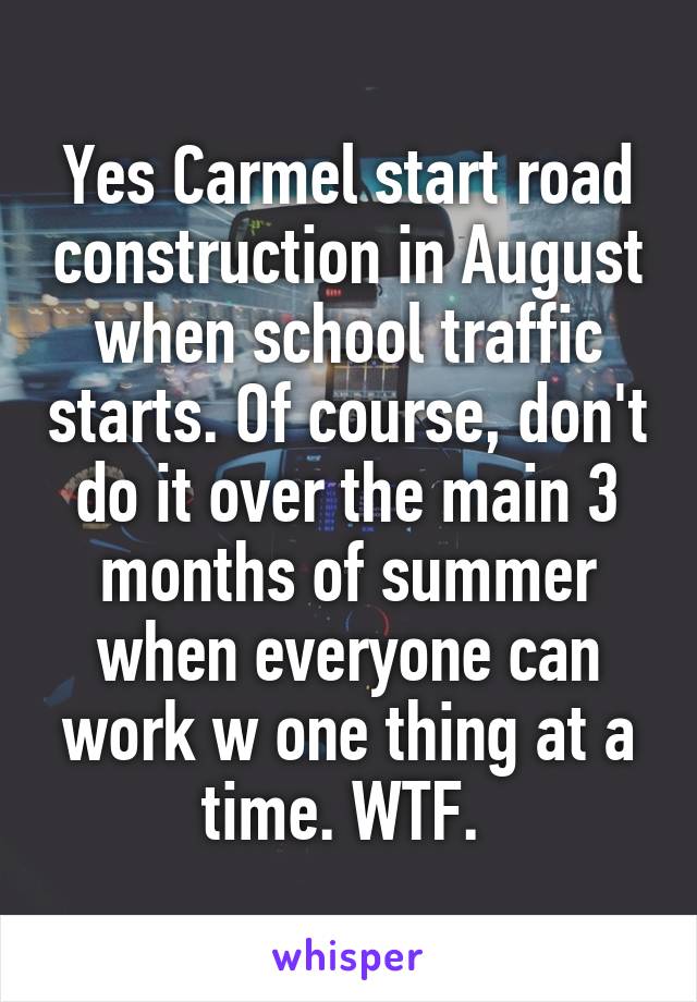 Yes Carmel start road construction in August when school traffic starts. Of course, don't do it over the main 3 months of summer when everyone can work w one thing at a time. WTF. 