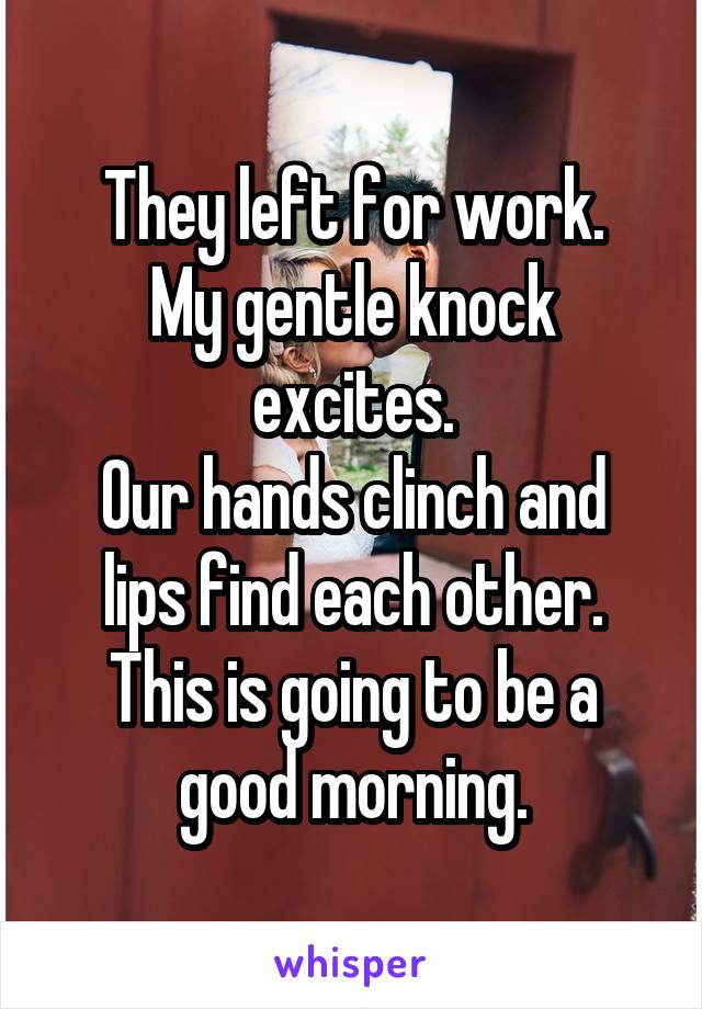 They left for work.
My gentle knock excites.
Our hands clinch and lips find each other. This is going to be a good morning.