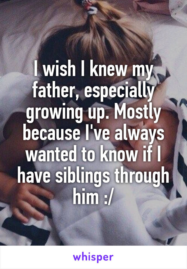 I wish I knew my father, especially growing up. Mostly because I've always wanted to know if I have siblings through him :/