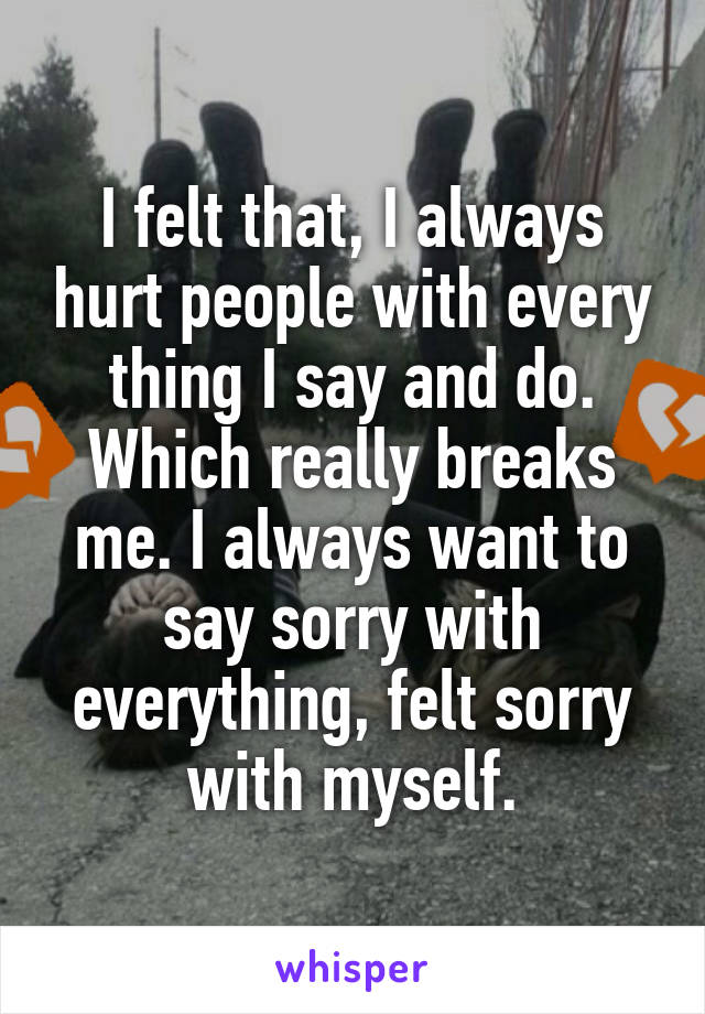 I felt that, I always hurt people with every thing I say and do. Which really breaks me. I always want to say sorry with everything, felt sorry with myself.