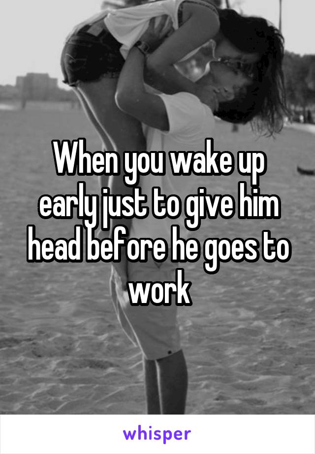 When you wake up early just to give him head before he goes to work