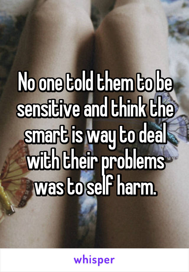 No one told them to be sensitive and think the smart is way to deal with their problems was to self harm.