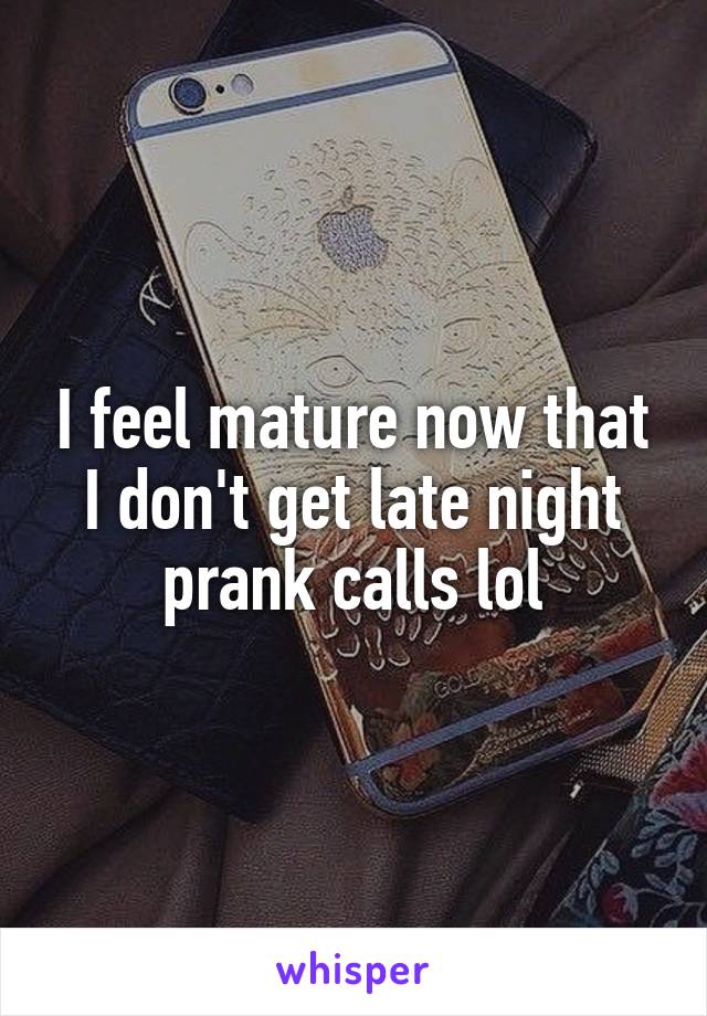 I feel mature now that I don't get late night prank calls lol