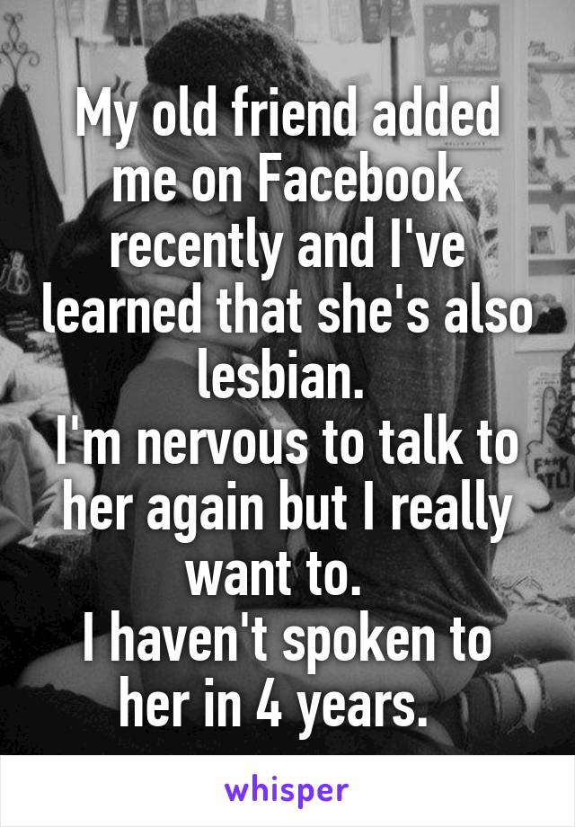 My old friend added me on Facebook recently and I've learned that she's also lesbian. 
I'm nervous to talk to her again but I really want to.  
I haven't spoken to her in 4 years.  