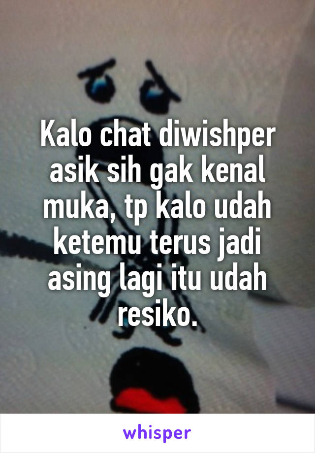 Kalo chat diwishper asik sih gak kenal muka, tp kalo udah ketemu terus jadi asing lagi itu udah resiko.