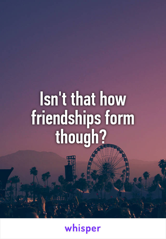 Isn't that how friendships form though? 