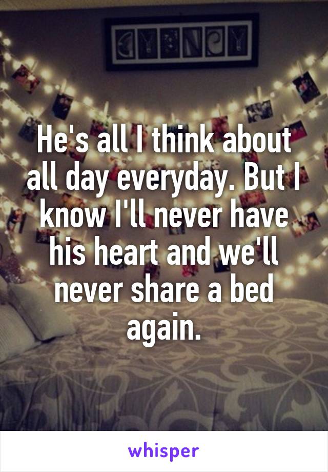 He's all I think about all day everyday. But I know I'll never have his heart and we'll never share a bed again.