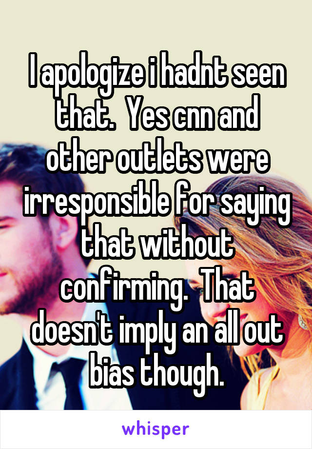 I apologize i hadnt seen that.  Yes cnn and other outlets were irresponsible for saying that without confirming.  That doesn't imply an all out bias though.
