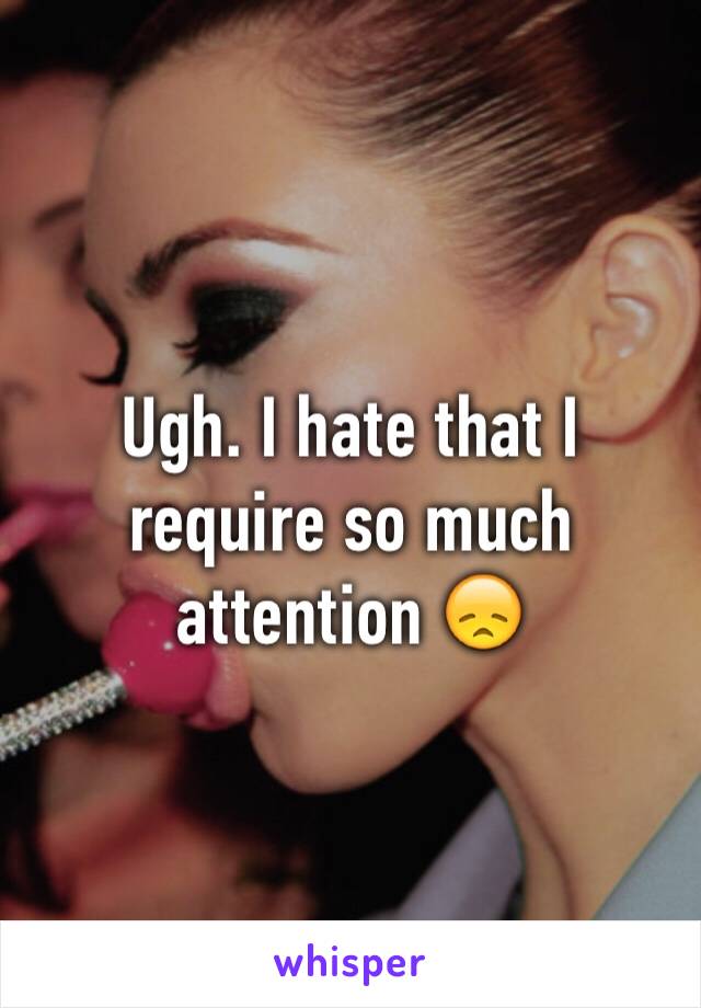 Ugh. I hate that I require so much attention 😞