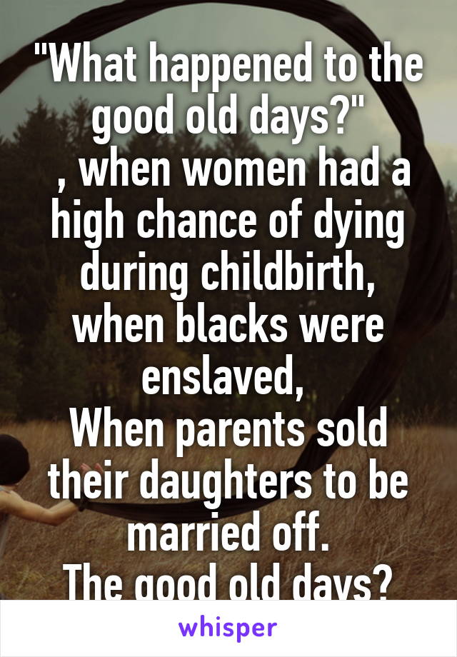 "What happened to the good old days?"
 , when women had a high chance of dying during childbirth, when blacks were enslaved, 
When parents sold their daughters to be married off.
The good old days?