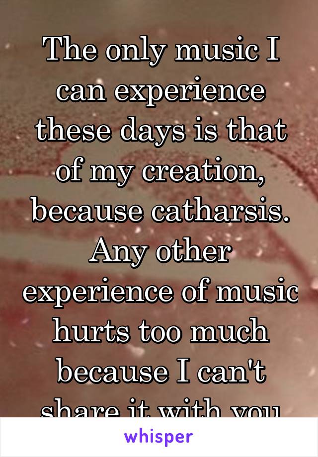 The only music I can experience these days is that of my creation, because catharsis.
Any other experience of music hurts too much because I can't share it with you