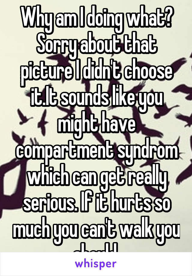 Why am I doing what? Sorry about that picture I didn't choose it.It sounds like you might have compartment syndrom which can get really serious. If it hurts so much you can't walk you should 