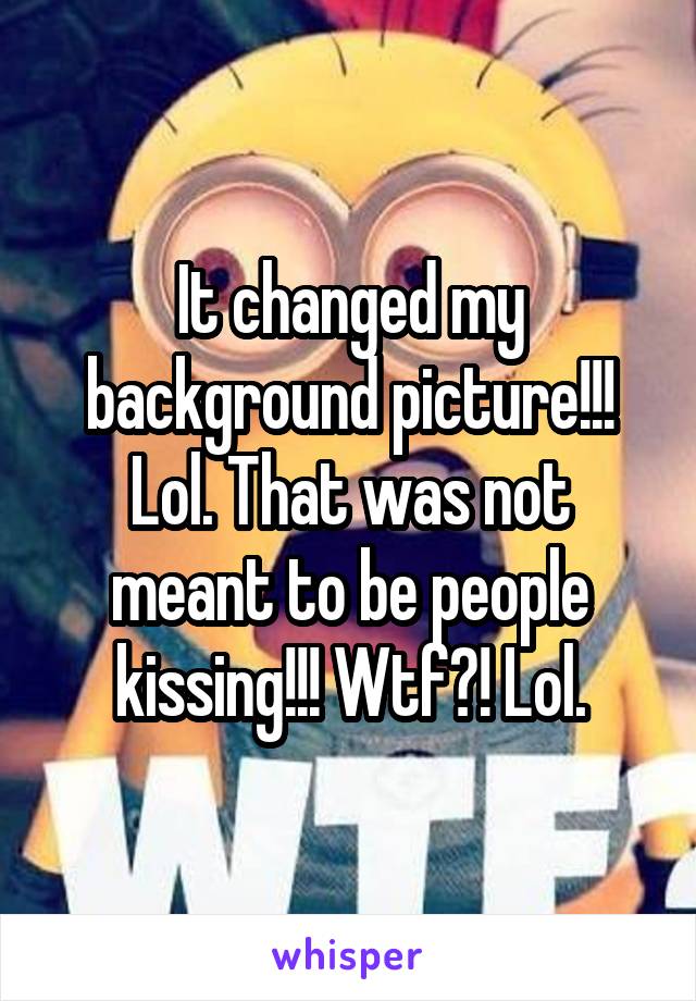 It changed my background picture!!! Lol. That was not meant to be people kissing!!! Wtf?! Lol.