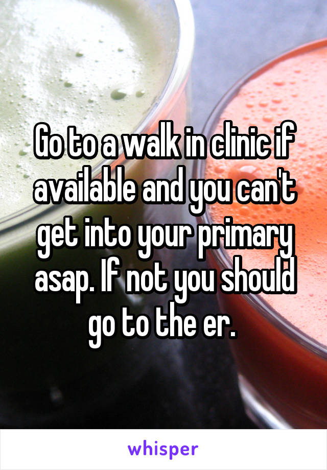 Go to a walk in clinic if available and you can't get into your primary asap. If not you should go to the er. 