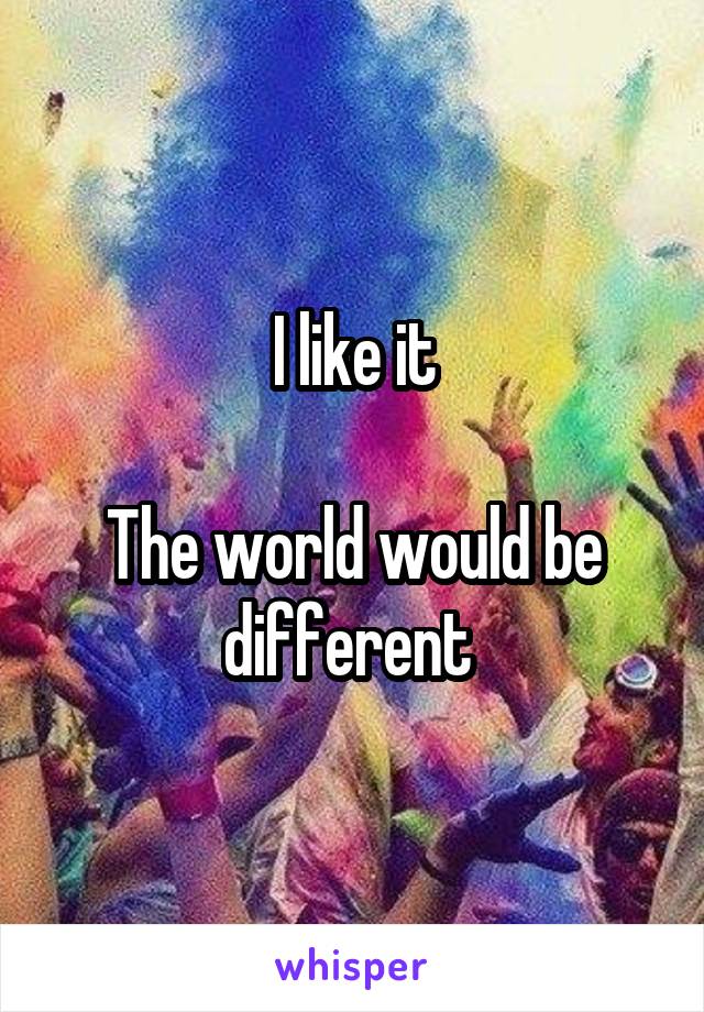 I like it

The world would be different 