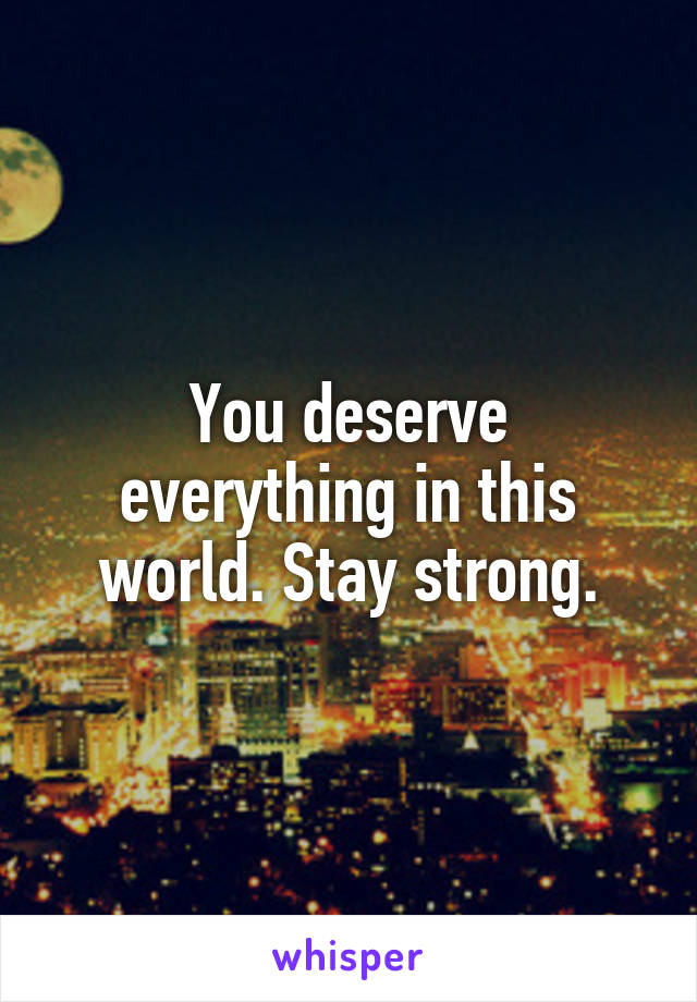 You deserve everything in this world. Stay strong.