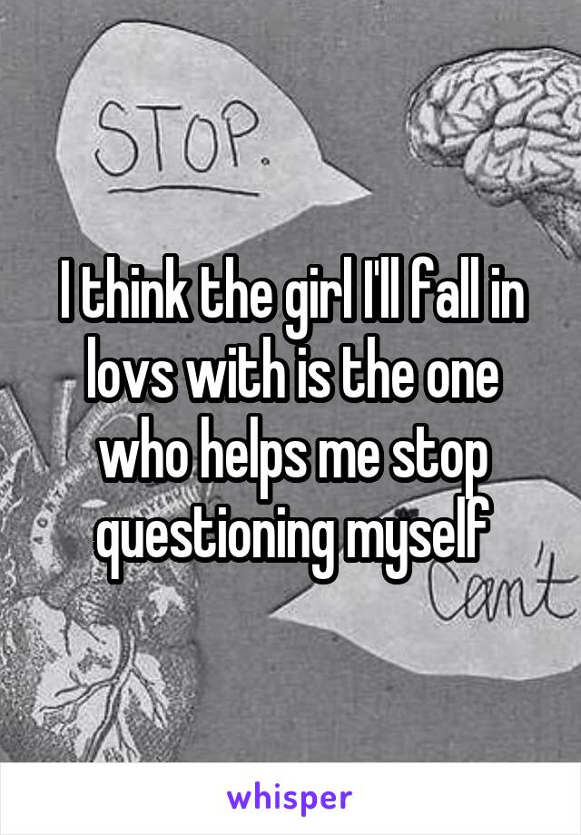 I think the girl I'll fall in lovs with is the one who helps me stop questioning myself