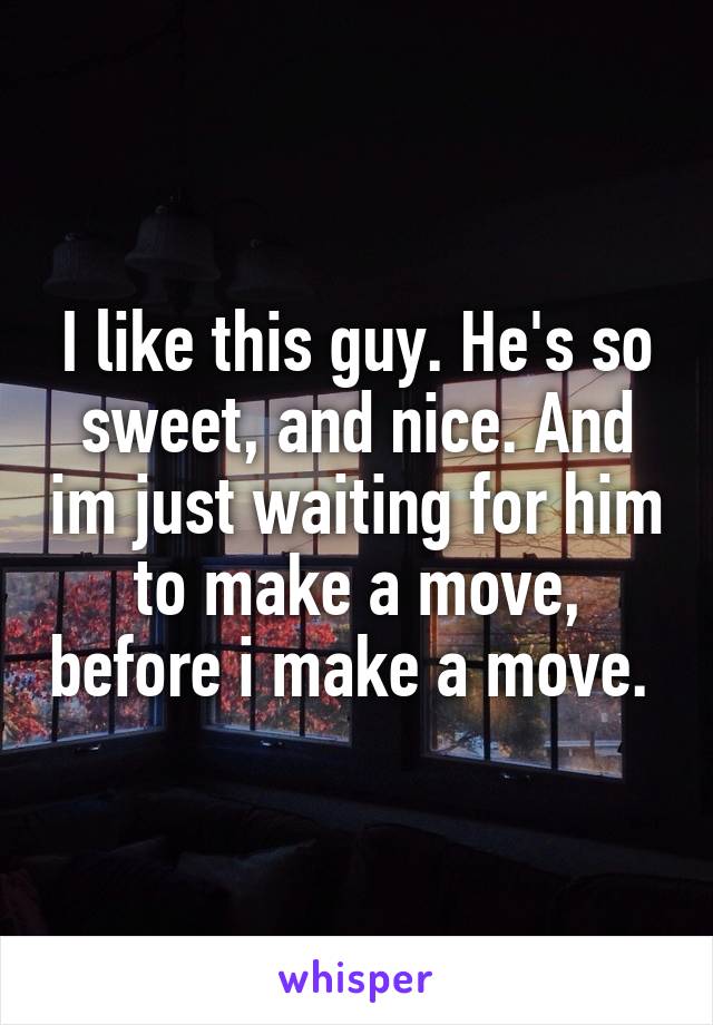 I like this guy. He's so sweet, and nice. And im just waiting for him to make a move, before i make a move. 