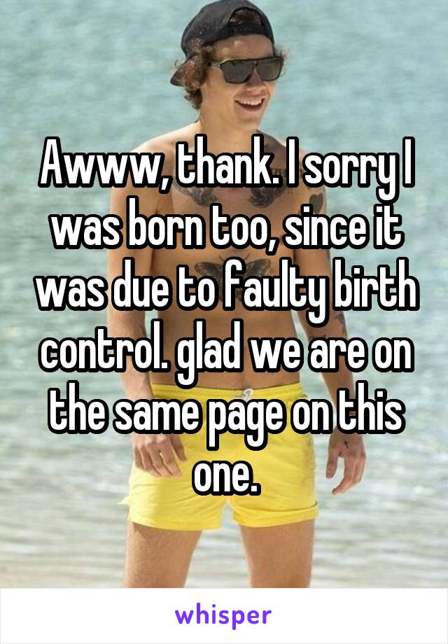 Awww, thank. I sorry I was born too, since it was due to faulty birth control. glad we are on the same page on this one.