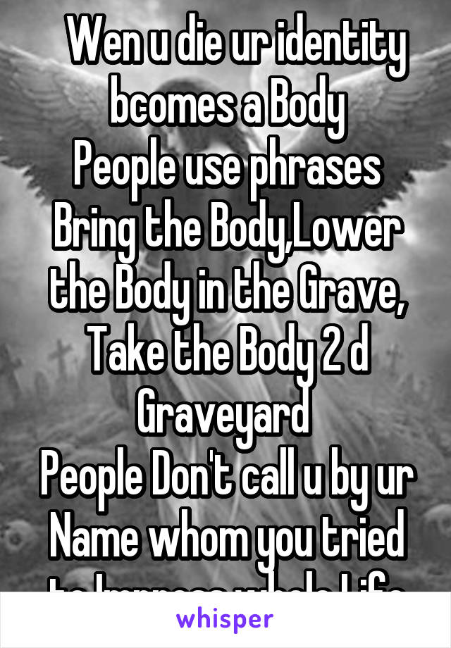   Wen u die ur identity bcomes a Body
People use phrases Bring the Body,Lower the Body in the Grave, Take the Body 2 d Graveyard 
People Don't call u by ur Name whom you tried to Impress whole Life