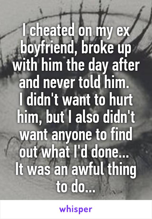 I cheated on my ex boyfriend, broke up with him the day after and never told him. 
I didn't want to hurt him, but I also didn't want anyone to find out what I'd done... 
It was an awful thing to do...